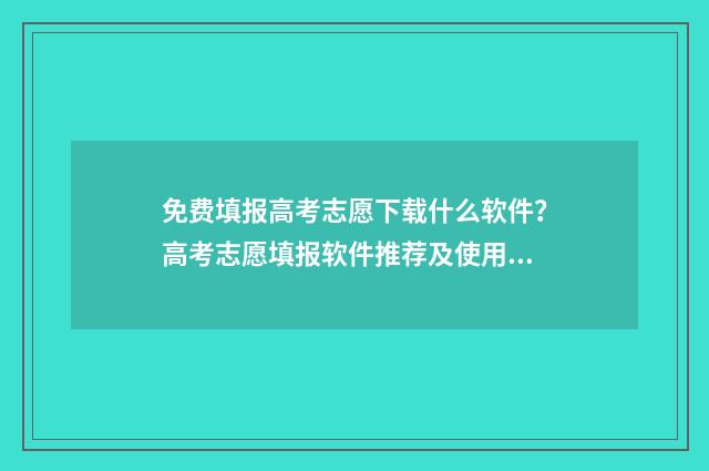 免费填报高考志愿下载什么软件？高考志愿填报软件推荐及使用指南 免费填报高考志愿的软件下载安装手机版