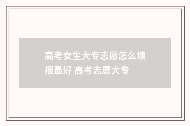 高考女生大专志愿怎么填报最好 高考志愿大专