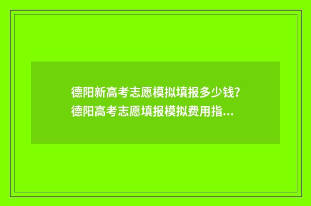 德阳新高考志愿模拟填报多少钱？德阳高考志愿填报模拟费用指南 德阳新高考志愿填报规则