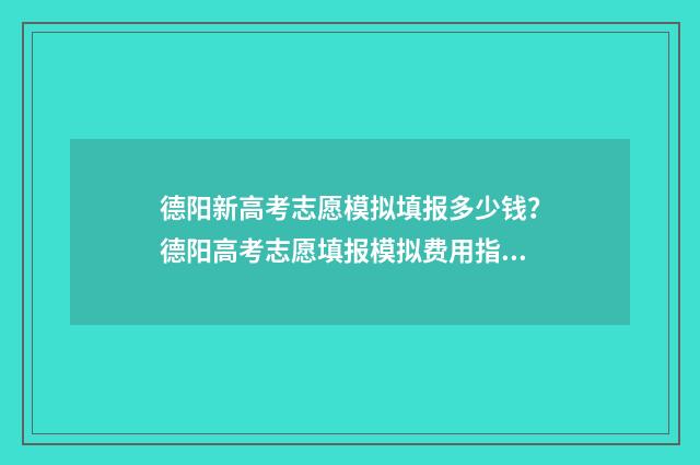 德阳新高考志愿模拟填报多少钱？德阳高考志愿填报模拟费用指南 德阳新高考志愿填报规则