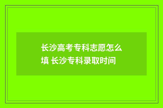 长沙高考专科志愿怎么填 长沙专科录取时间