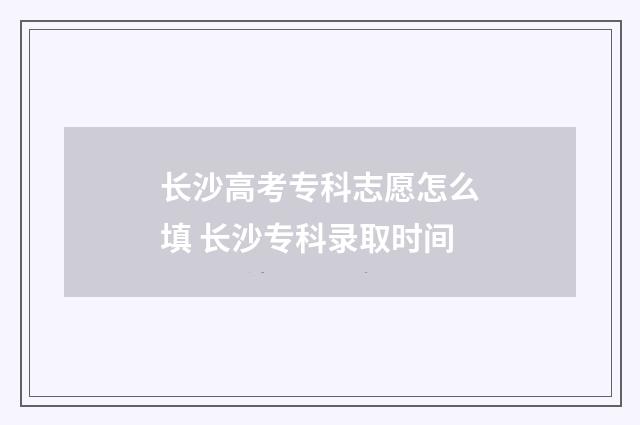 长沙高考专科志愿怎么填 长沙专科录取时间