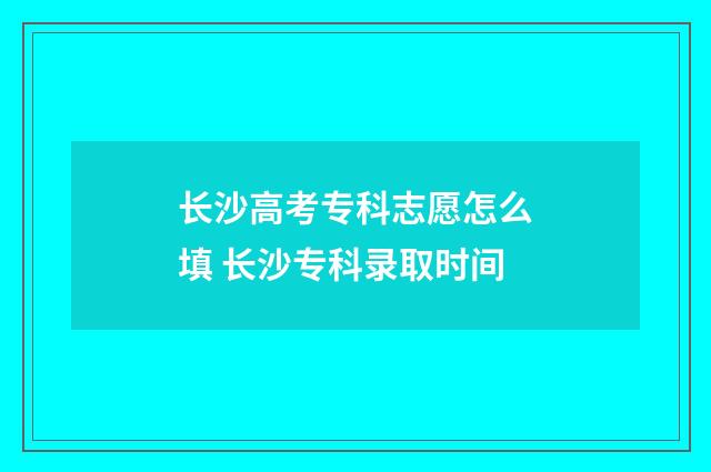 长沙高考专科志愿怎么填 长沙专科录取时间