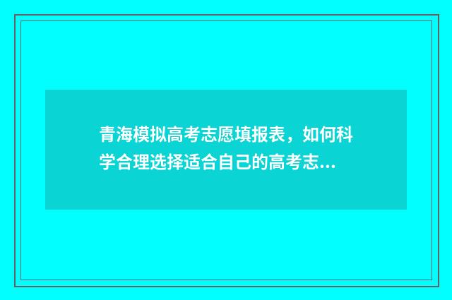 青海模拟高考志愿填报表，如何科学合理选择适合自己的高考志愿？ 2021青海高考模拟志愿填报