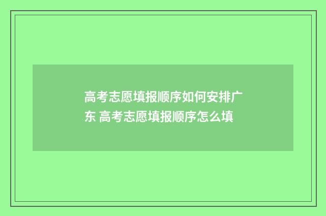 高考志愿填报顺序如何安排广东 高考志愿填报顺序怎么填