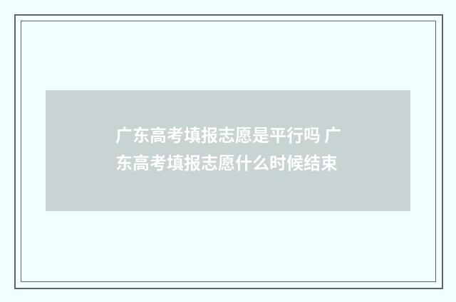 广东高考填报志愿是平行吗 广东高考填报志愿什么时候结束