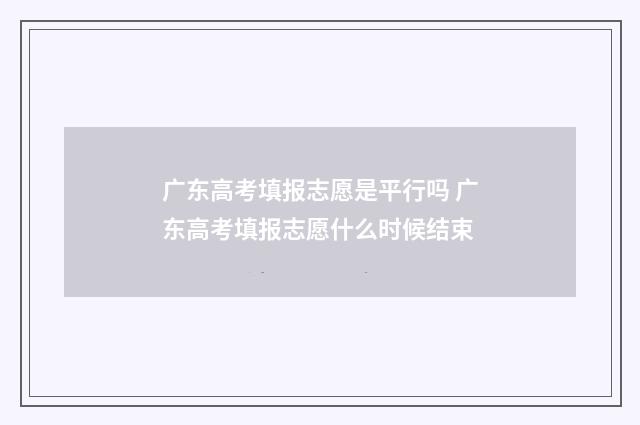 广东高考填报志愿是平行吗 广东高考填报志愿什么时候结束