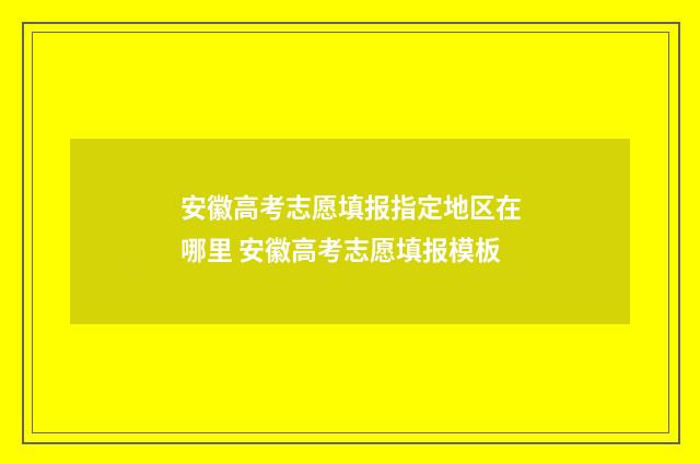 安徽高考志愿填报指定地区在哪里 安徽高考志愿填报模板