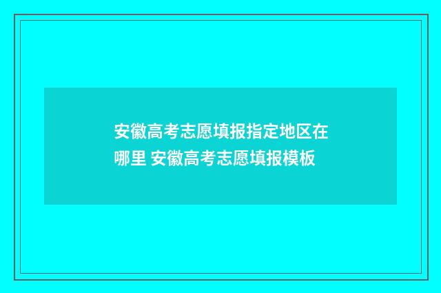 安徽高考志愿填报指定地区在哪里 安徽高考志愿填报模板