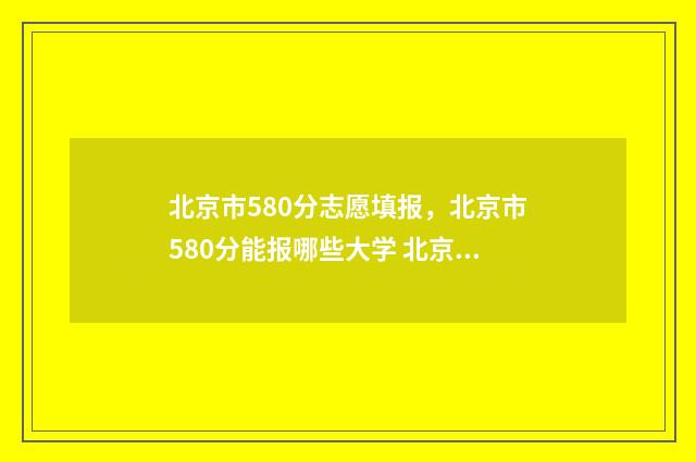 北京市580分志愿填报，北京市580分能报哪些大学 北京高考580分排名多少