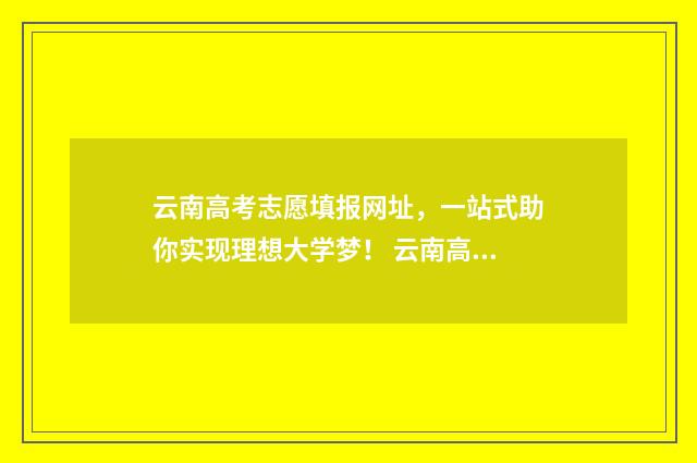 云南高考志愿填报网址，一站式助你实现理想大学梦！ 云南高考志愿填报系统入口