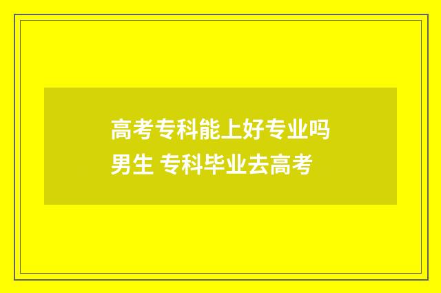 高考专科能上好专业吗男生 专科毕业去高考