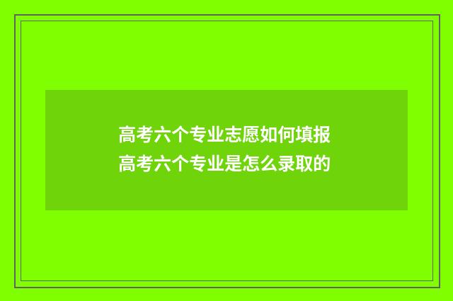 高考六个专业志愿如何填报 高考六个专业是怎么录取的