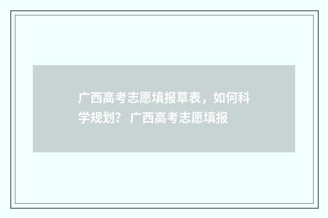 广西高考志愿填报草表，如何科学规划？ 广西高考志愿填报