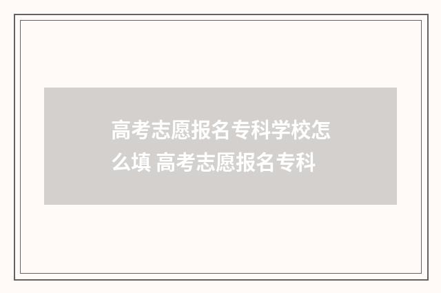 高考志愿报名专科学校怎么填 高考志愿报名专科