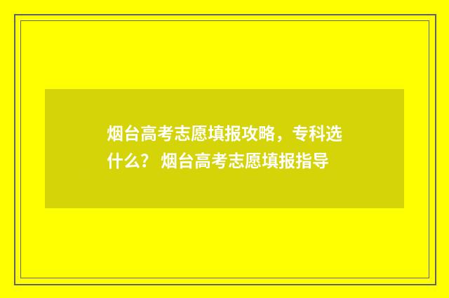 烟台高考志愿填报攻略，专科选什么？ 烟台高考志愿填报指导