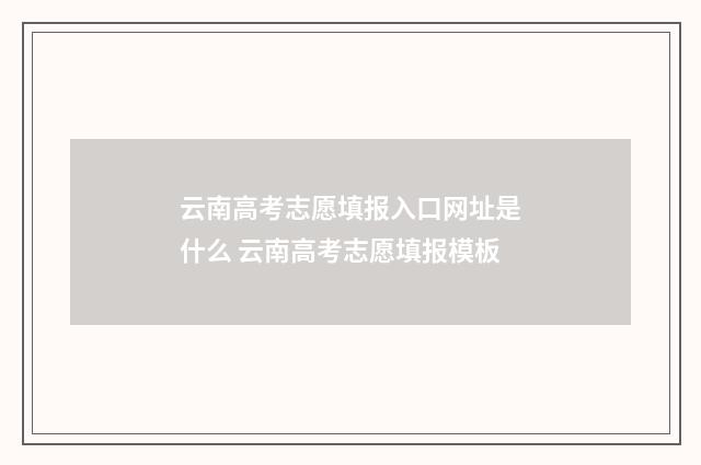 云南高考志愿填报入口网址是什么 云南高考志愿填报模板