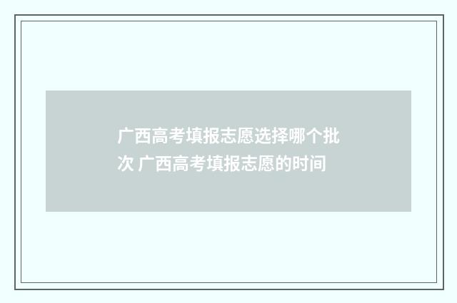 广西高考填报志愿选择哪个批次 广西高考填报志愿的时间