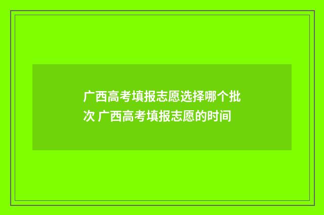 广西高考填报志愿选择哪个批次 广西高考填报志愿的时间
