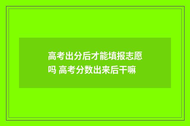 高考出分后才能填报志愿吗 高考分数出来后干嘛