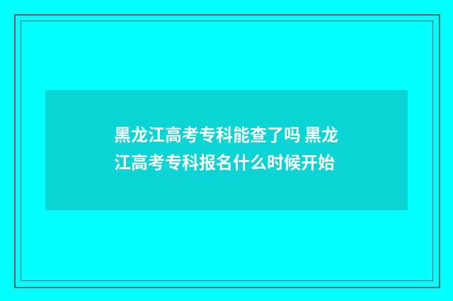 黑龙江高考专科能查了吗 黑龙江高考专科报名什么时候开始
