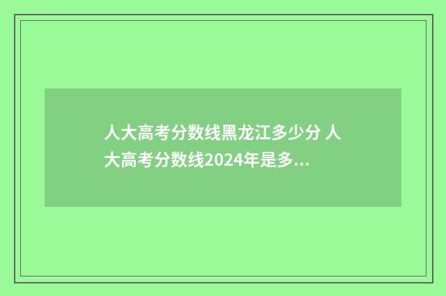 人大高考分数线黑龙江多少分 人大高考分数线2024年是多少