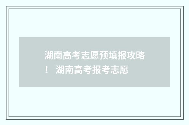 湖南高考志愿预填报攻略！ 湖南高考报考志愿