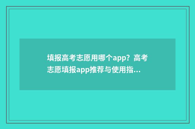 填报高考志愿用哪个app？高考志愿填报app推荐与使用指南 填报高考志愿用什么浏览器