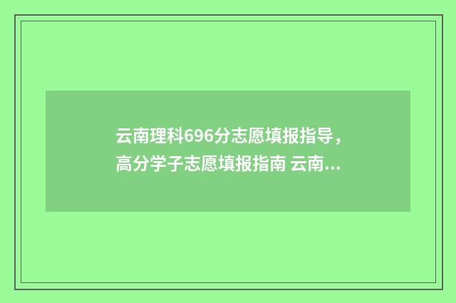 云南理科696分志愿填报指导，高分学子志愿填报指南 云南理科478分