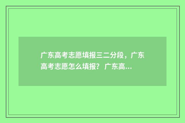 广东高考志愿填报三二分段，广东高考志愿怎么填报？ 广东高考志愿填报