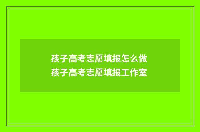 孩子高考志愿填报怎么做 孩子高考志愿填报工作室