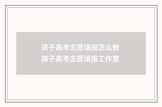 孩子高考志愿填报怎么做 孩子高考志愿填报工作室
