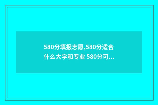 580分填报志愿,580分适合什么大学和专业 580分可以报考什么学校