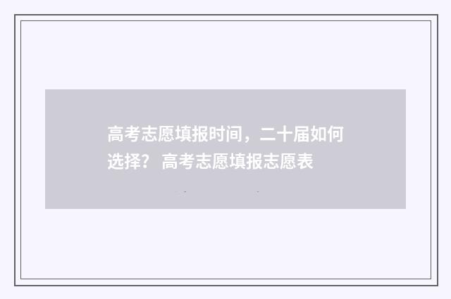 高考志愿填报时间，二十届如何选择？ 高考志愿填报志愿表