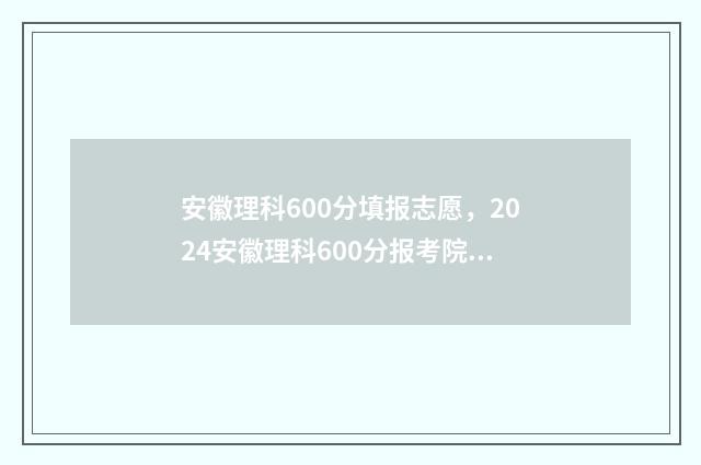 安徽理科600分填报志愿，2024安徽理科600分报考院校推荐 安徽理科600分能考什么大学