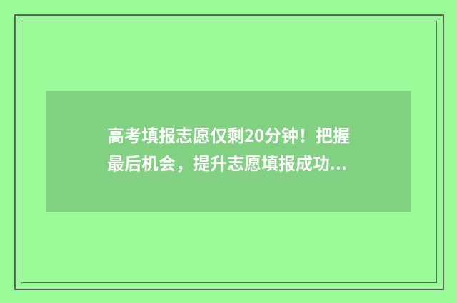 高考填报志愿仅剩20分钟！把握最后机会，提升志愿填报成功率 高考志愿填报有限时吗
