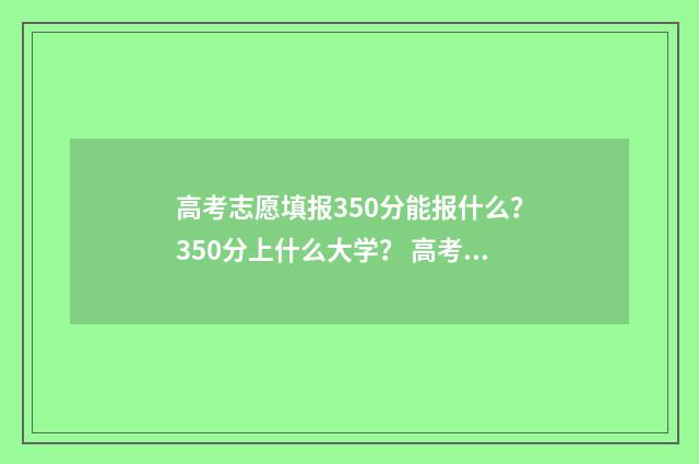 高考志愿填报350分能报什么?350分上什么大学? 高考志愿填报服务平台