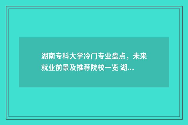 湖南专科大学冷门专业盘点，未来就业前景及推荐院校一览 湖南专科学校的王牌专业