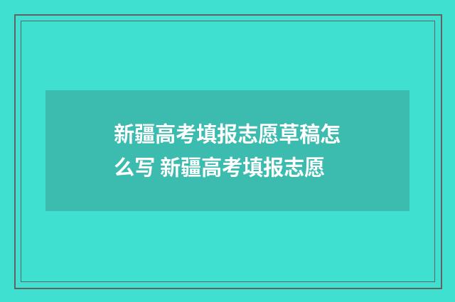 新疆高考填报志愿草稿怎么写 新疆高考填报志愿