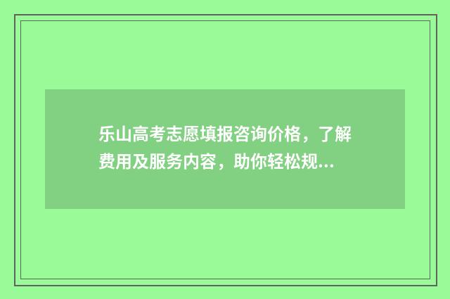 乐山高考志愿填报咨询价格，了解费用及服务内容，助你轻松规划未来！ 乐山高考志愿填报系统入口
