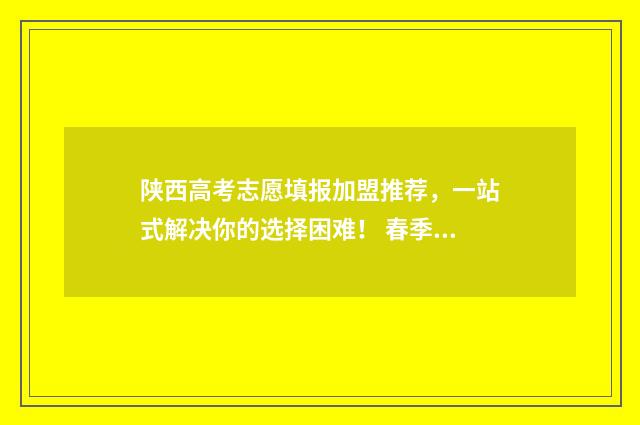 陕西高考志愿填报加盟推荐，一站式解决你的选择困难！ 春季高考如何填报志愿