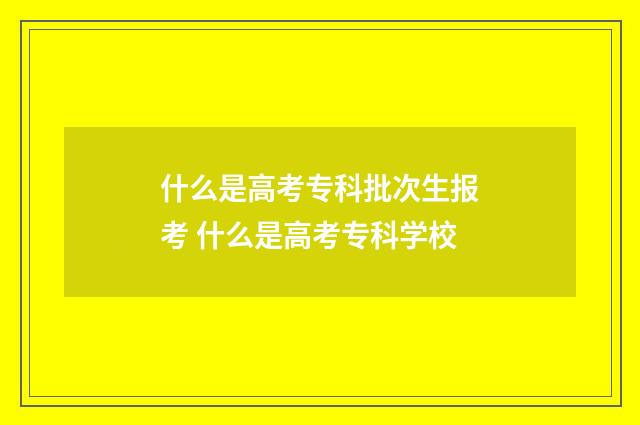 什么是高考专科批次生报考 什么是高考专科学校
