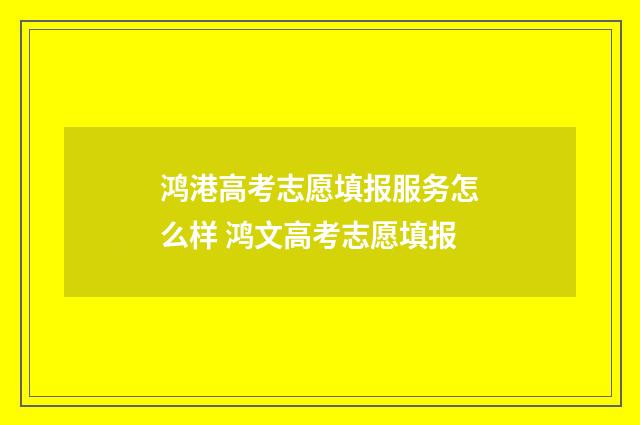 鸿港高考志愿填报服务怎么样 鸿文高考志愿填报