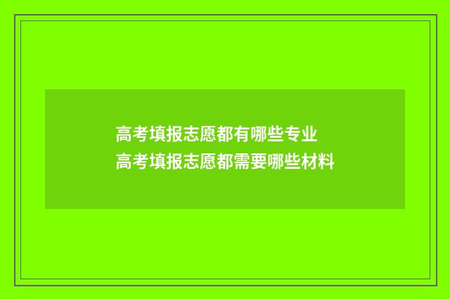 高考填报志愿都有哪些专业 高考填报志愿都需要哪些材料