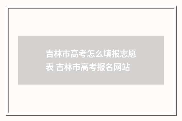 吉林市高考怎么填报志愿表 吉林市高考报名网站