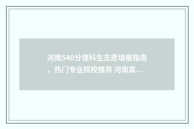 河南540分理科生志愿填报指南，热门专业院校推荐 河南高考分数540可以上什么大学