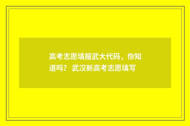 高考志愿填报武大代码，你知道吗？ 武汉新高考志愿填写