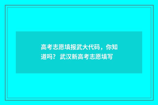 高考志愿填报武大代码，你知道吗？ 武汉新高考志愿填写