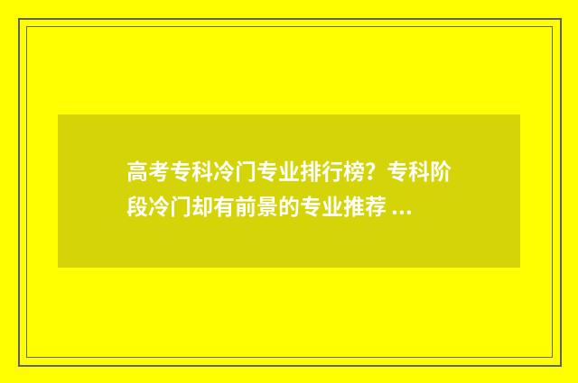 高考专科冷门专业排行榜？专科阶段冷门却有前景的专业推荐 专科院校冷门专业