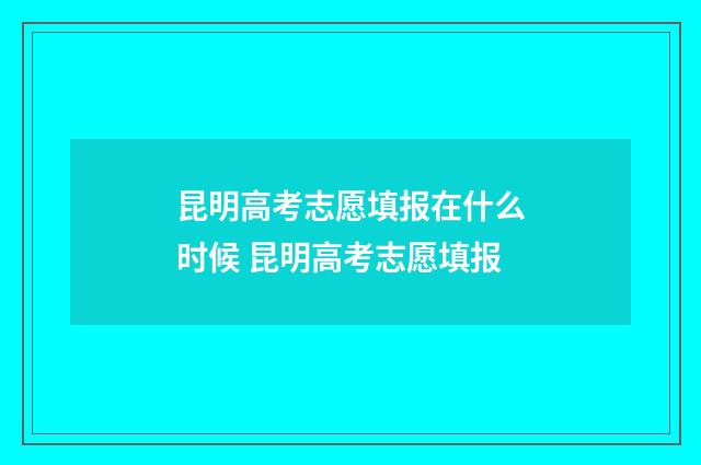 昆明高考志愿填报在什么时候 昆明高考志愿填报